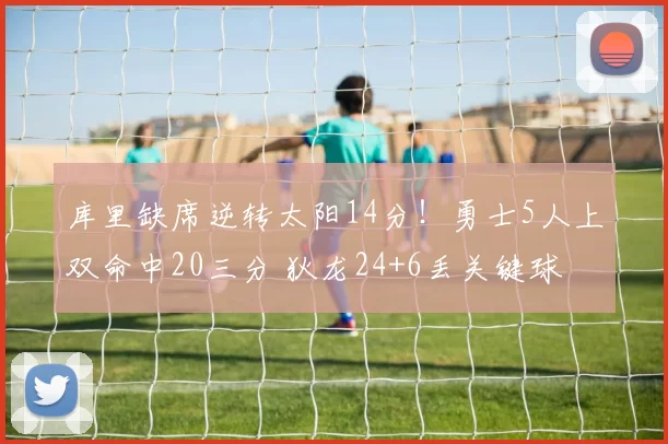 库里缺席逆转太阳14分！勇士5人上双命中20三分 狄龙24+6丢关键球