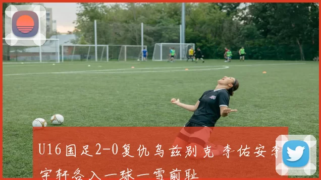 U16国足2-0复仇乌兹别克 李佑安李宇轩各入一球一雪前耻